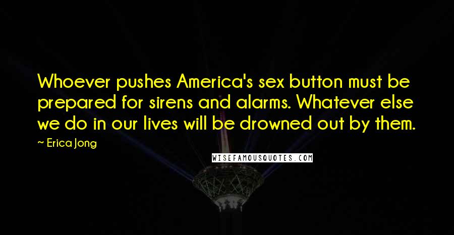 Erica Jong Quotes: Whoever pushes America's sex button must be prepared for sirens and alarms. Whatever else we do in our lives will be drowned out by them.