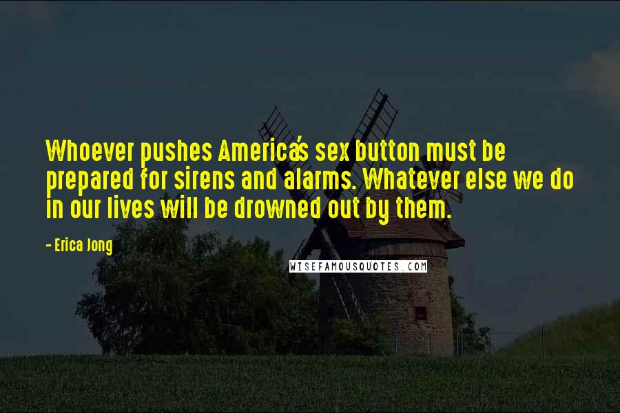 Erica Jong Quotes: Whoever pushes America's sex button must be prepared for sirens and alarms. Whatever else we do in our lives will be drowned out by them.