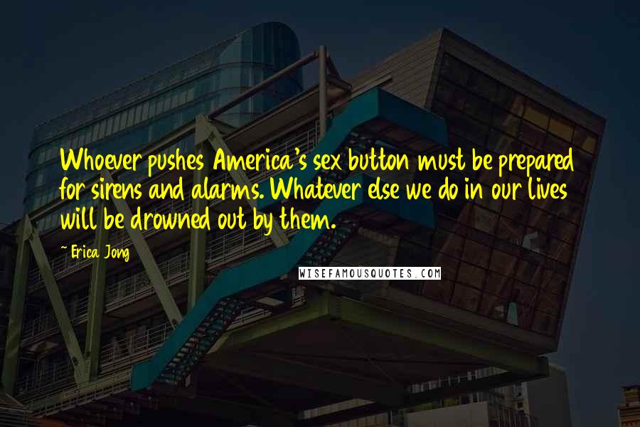 Erica Jong Quotes: Whoever pushes America's sex button must be prepared for sirens and alarms. Whatever else we do in our lives will be drowned out by them.