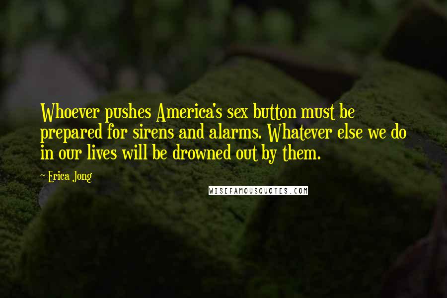 Erica Jong Quotes: Whoever pushes America's sex button must be prepared for sirens and alarms. Whatever else we do in our lives will be drowned out by them.