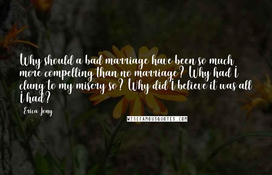 Erica Jong Quotes: Why should a bad marriage have been so much more compelling than no marriage? Why had I clung to my misery so? Why did I believe it was all I had?