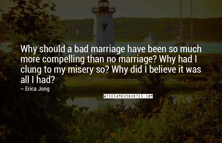 Erica Jong Quotes: Why should a bad marriage have been so much more compelling than no marriage? Why had I clung to my misery so? Why did I believe it was all I had?