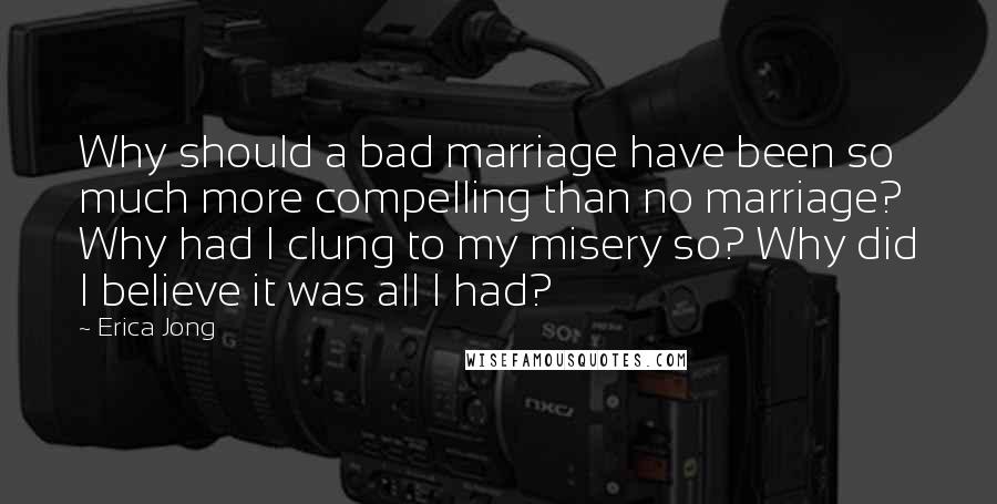 Erica Jong Quotes: Why should a bad marriage have been so much more compelling than no marriage? Why had I clung to my misery so? Why did I believe it was all I had?