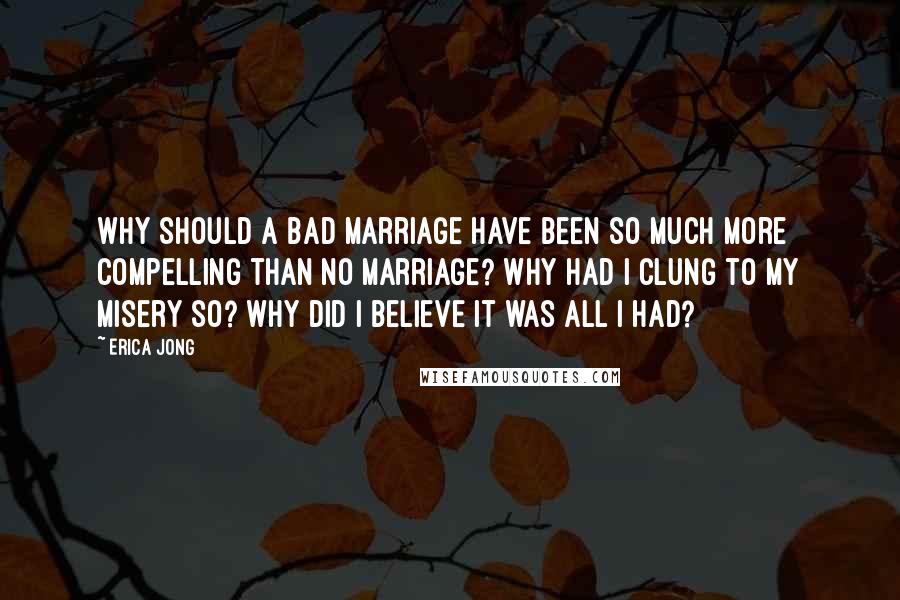 Erica Jong Quotes: Why should a bad marriage have been so much more compelling than no marriage? Why had I clung to my misery so? Why did I believe it was all I had?