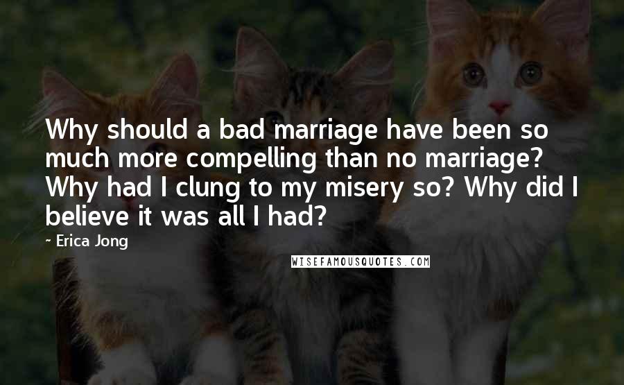 Erica Jong Quotes: Why should a bad marriage have been so much more compelling than no marriage? Why had I clung to my misery so? Why did I believe it was all I had?