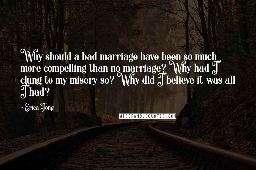 Erica Jong Quotes: Why should a bad marriage have been so much more compelling than no marriage? Why had I clung to my misery so? Why did I believe it was all I had?