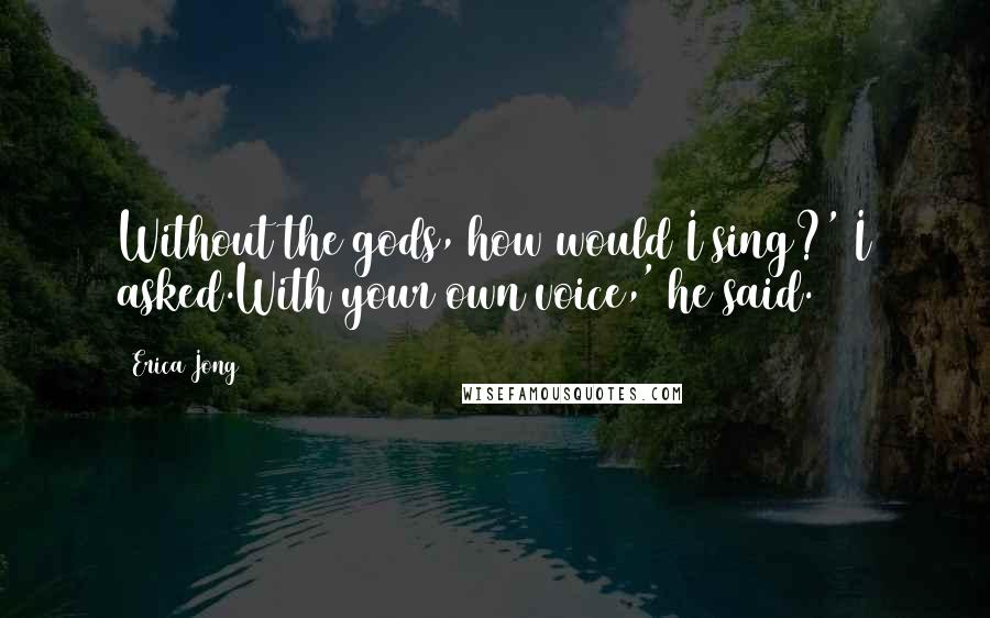 Erica Jong Quotes: Without the gods, how would I sing?' I asked.With your own voice,' he said.