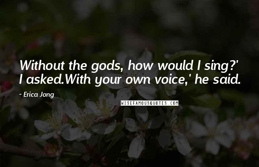 Erica Jong Quotes: Without the gods, how would I sing?' I asked.With your own voice,' he said.