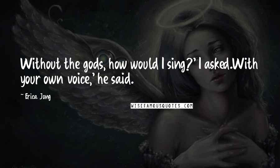 Erica Jong Quotes: Without the gods, how would I sing?' I asked.With your own voice,' he said.