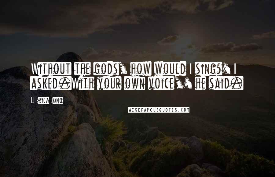 Erica Jong Quotes: Without the gods, how would I sing?' I asked.With your own voice,' he said.