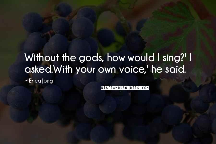 Erica Jong Quotes: Without the gods, how would I sing?' I asked.With your own voice,' he said.