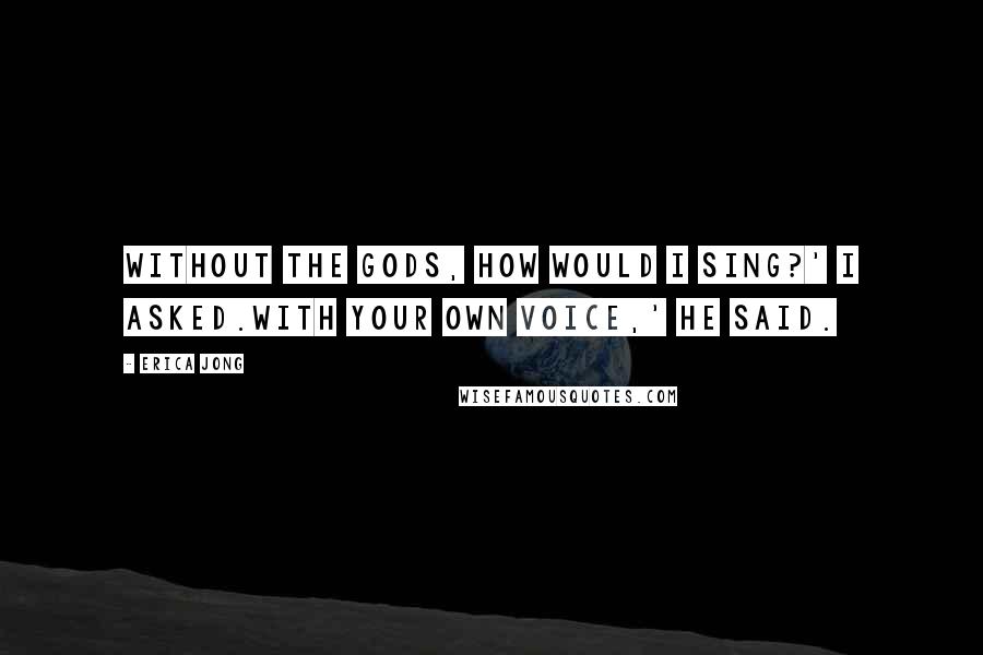 Erica Jong Quotes: Without the gods, how would I sing?' I asked.With your own voice,' he said.