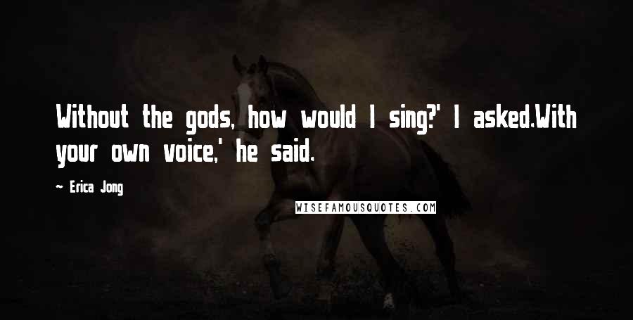 Erica Jong Quotes: Without the gods, how would I sing?' I asked.With your own voice,' he said.