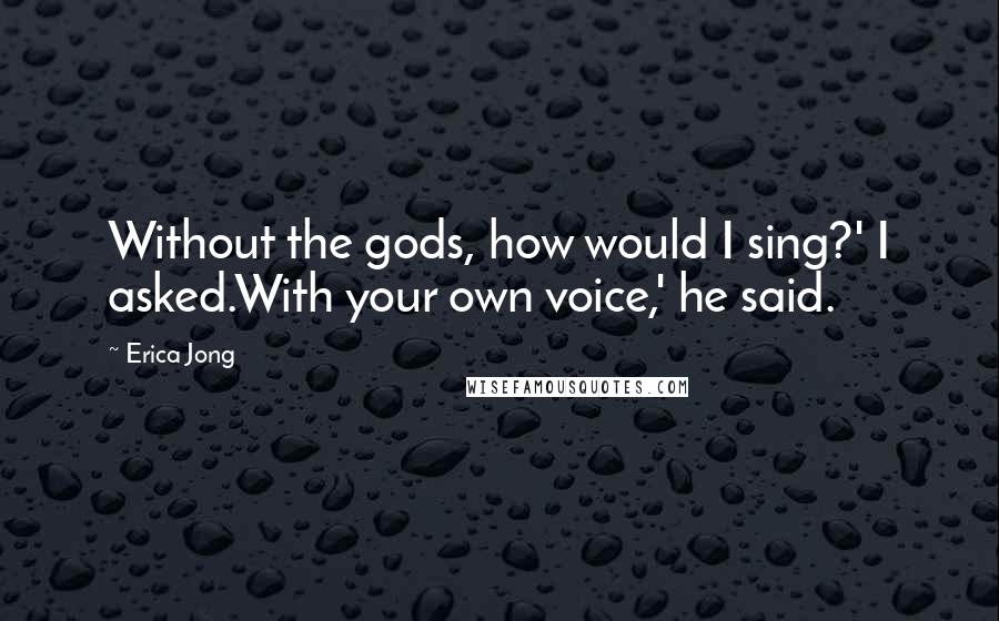 Erica Jong Quotes: Without the gods, how would I sing?' I asked.With your own voice,' he said.