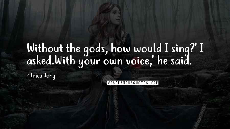 Erica Jong Quotes: Without the gods, how would I sing?' I asked.With your own voice,' he said.