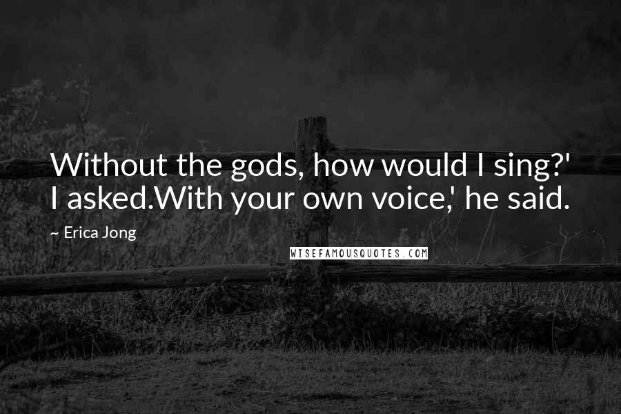 Erica Jong Quotes: Without the gods, how would I sing?' I asked.With your own voice,' he said.