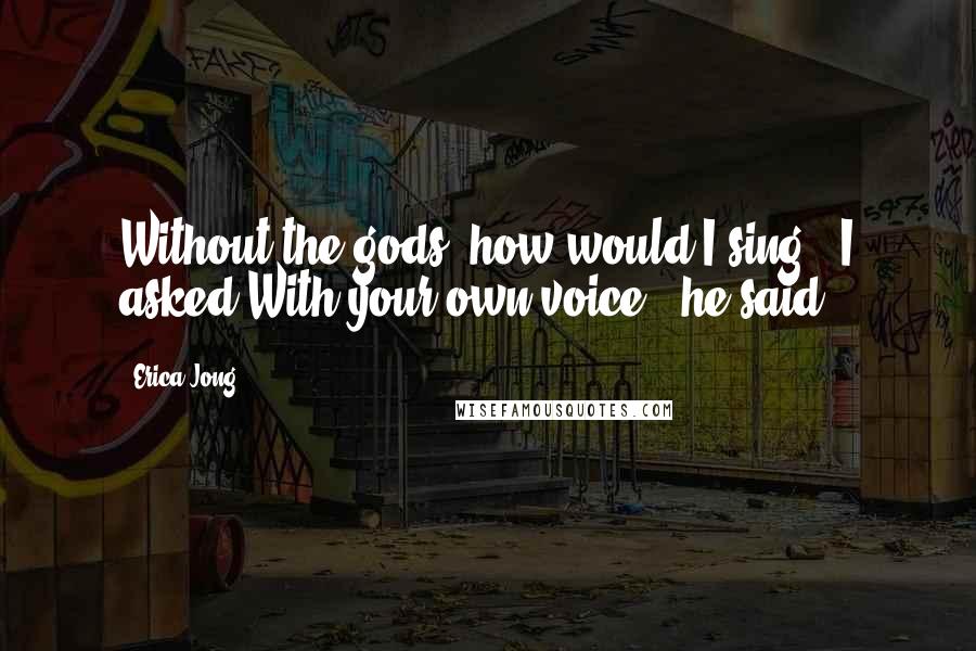 Erica Jong Quotes: Without the gods, how would I sing?' I asked.With your own voice,' he said.