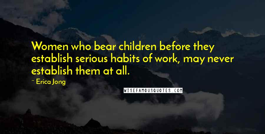 Erica Jong Quotes: Women who bear children before they establish serious habits of work, may never establish them at all.