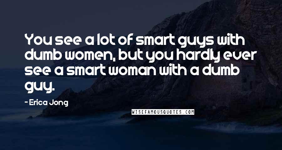 Erica Jong Quotes: You see a lot of smart guys with dumb women, but you hardly ever see a smart woman with a dumb guy.