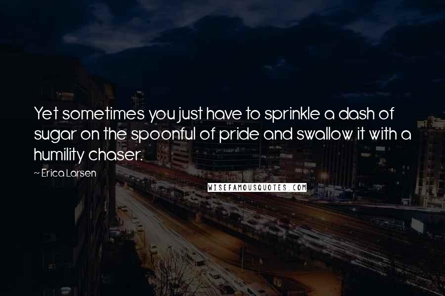 Erica Larsen Quotes: Yet sometimes you just have to sprinkle a dash of sugar on the spoonful of pride and swallow it with a humility chaser.