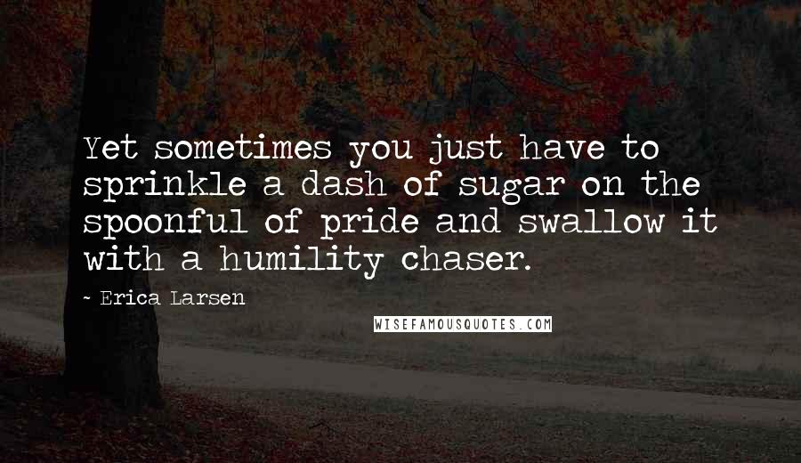 Erica Larsen Quotes: Yet sometimes you just have to sprinkle a dash of sugar on the spoonful of pride and swallow it with a humility chaser.