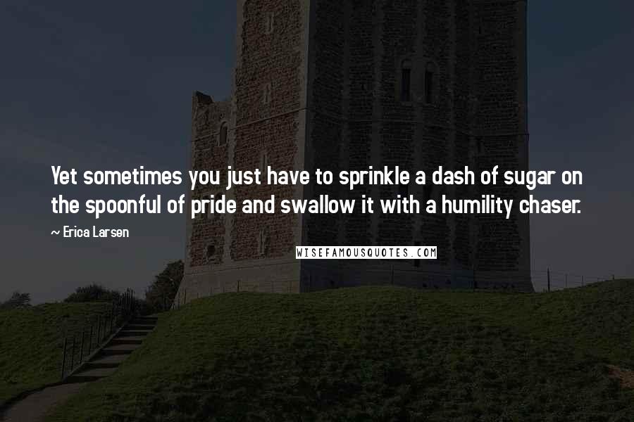 Erica Larsen Quotes: Yet sometimes you just have to sprinkle a dash of sugar on the spoonful of pride and swallow it with a humility chaser.