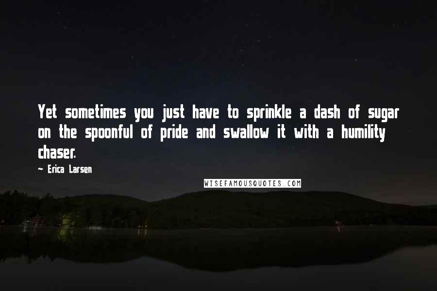 Erica Larsen Quotes: Yet sometimes you just have to sprinkle a dash of sugar on the spoonful of pride and swallow it with a humility chaser.