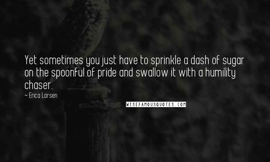 Erica Larsen Quotes: Yet sometimes you just have to sprinkle a dash of sugar on the spoonful of pride and swallow it with a humility chaser.