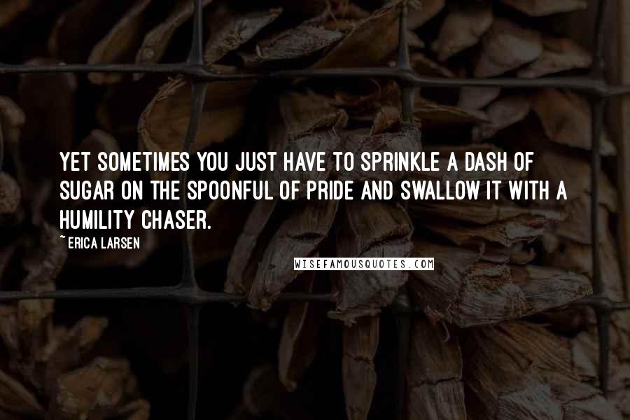 Erica Larsen Quotes: Yet sometimes you just have to sprinkle a dash of sugar on the spoonful of pride and swallow it with a humility chaser.