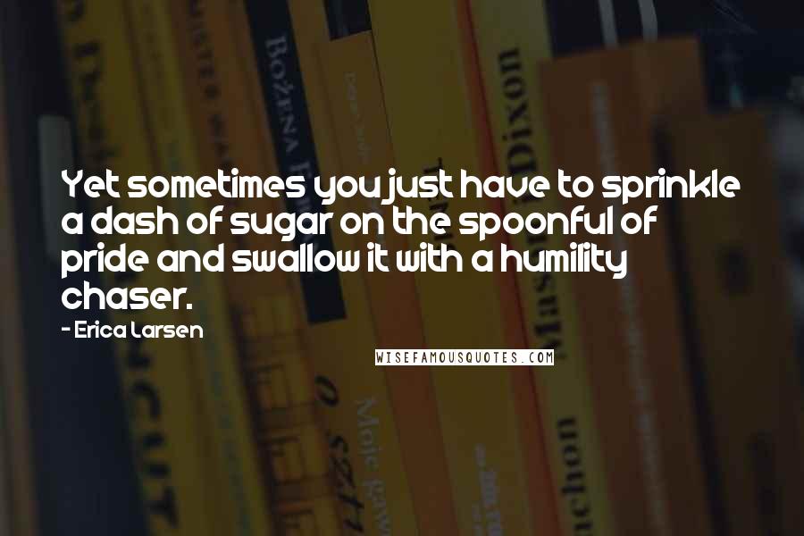 Erica Larsen Quotes: Yet sometimes you just have to sprinkle a dash of sugar on the spoonful of pride and swallow it with a humility chaser.