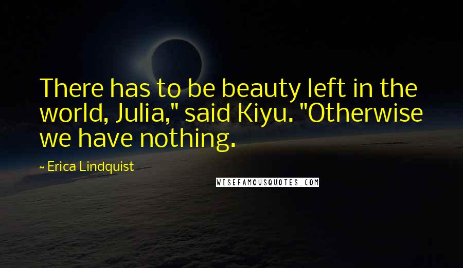 Erica Lindquist Quotes: There has to be beauty left in the world, Julia," said Kiyu. "Otherwise we have nothing.