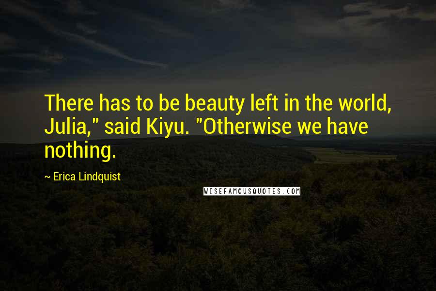 Erica Lindquist Quotes: There has to be beauty left in the world, Julia," said Kiyu. "Otherwise we have nothing.