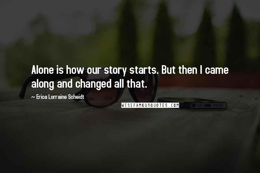 Erica Lorraine Scheidt Quotes: Alone is how our story starts. But then I came along and changed all that.