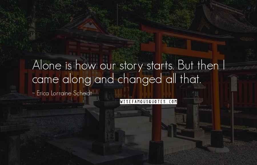 Erica Lorraine Scheidt Quotes: Alone is how our story starts. But then I came along and changed all that.