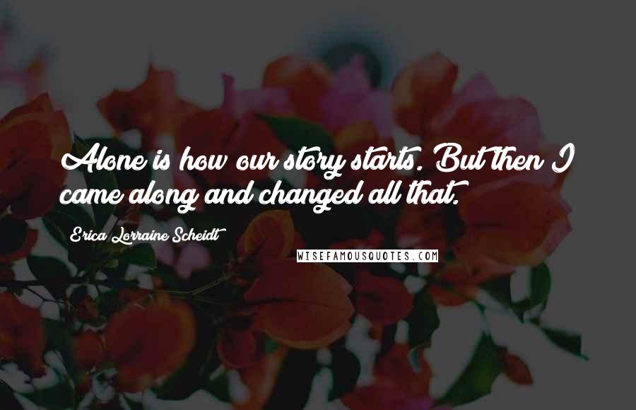 Erica Lorraine Scheidt Quotes: Alone is how our story starts. But then I came along and changed all that.