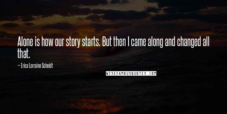 Erica Lorraine Scheidt Quotes: Alone is how our story starts. But then I came along and changed all that.