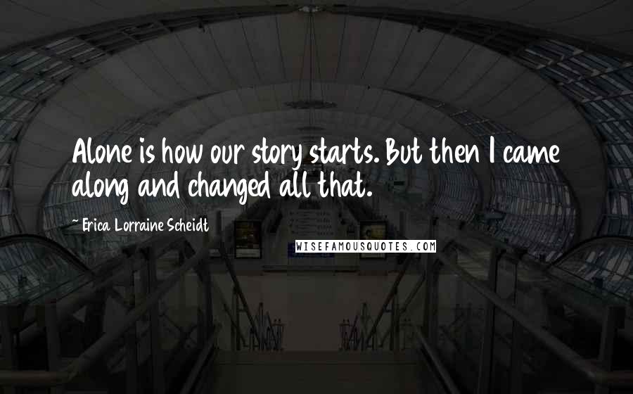 Erica Lorraine Scheidt Quotes: Alone is how our story starts. But then I came along and changed all that.