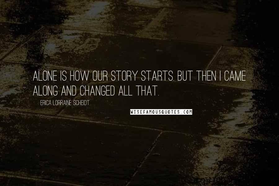 Erica Lorraine Scheidt Quotes: Alone is how our story starts. But then I came along and changed all that.