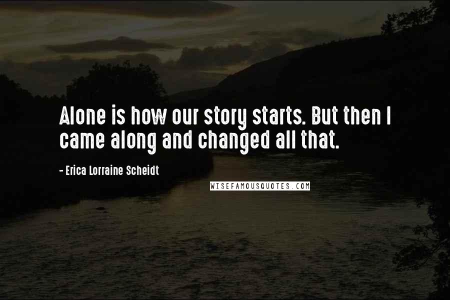 Erica Lorraine Scheidt Quotes: Alone is how our story starts. But then I came along and changed all that.