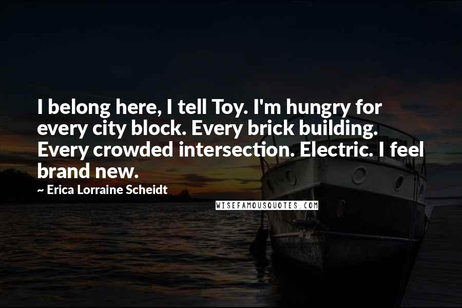 Erica Lorraine Scheidt Quotes: I belong here, I tell Toy. I'm hungry for every city block. Every brick building. Every crowded intersection. Electric. I feel brand new.