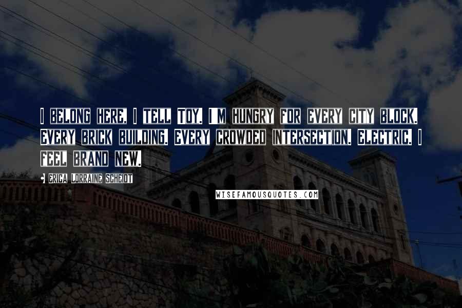 Erica Lorraine Scheidt Quotes: I belong here, I tell Toy. I'm hungry for every city block. Every brick building. Every crowded intersection. Electric. I feel brand new.