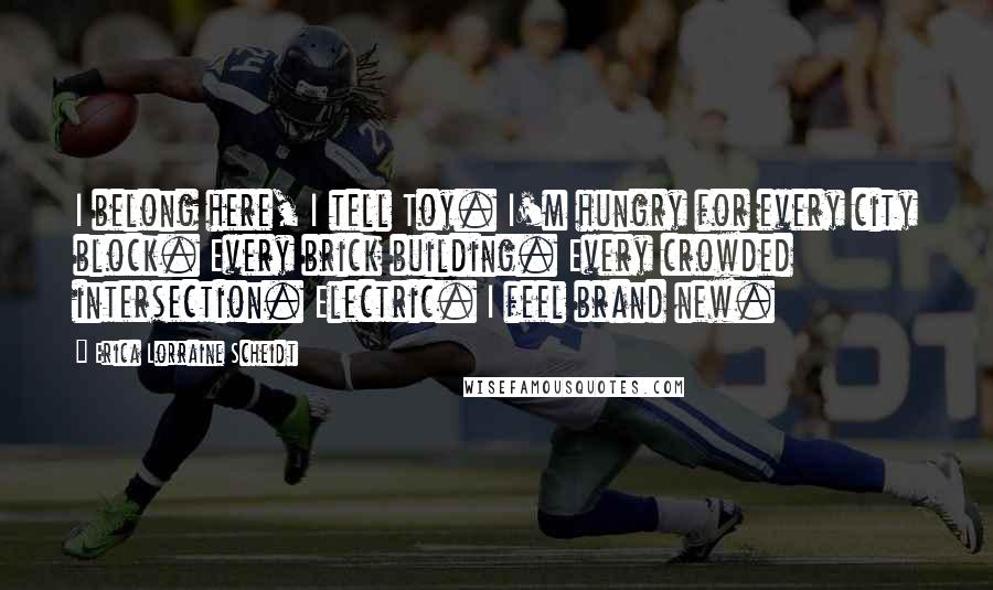 Erica Lorraine Scheidt Quotes: I belong here, I tell Toy. I'm hungry for every city block. Every brick building. Every crowded intersection. Electric. I feel brand new.