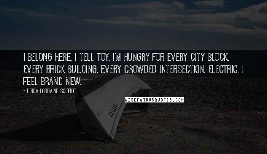 Erica Lorraine Scheidt Quotes: I belong here, I tell Toy. I'm hungry for every city block. Every brick building. Every crowded intersection. Electric. I feel brand new.