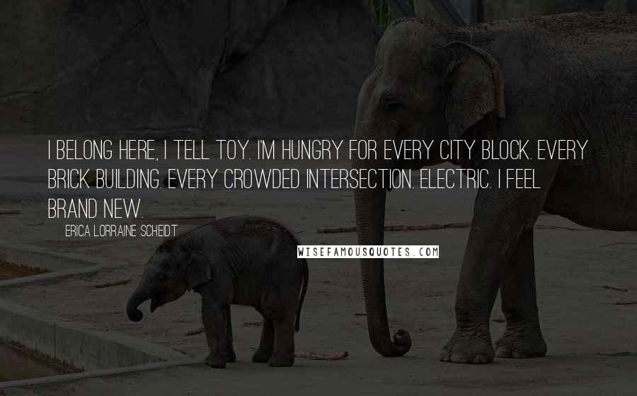 Erica Lorraine Scheidt Quotes: I belong here, I tell Toy. I'm hungry for every city block. Every brick building. Every crowded intersection. Electric. I feel brand new.