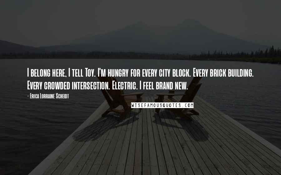 Erica Lorraine Scheidt Quotes: I belong here, I tell Toy. I'm hungry for every city block. Every brick building. Every crowded intersection. Electric. I feel brand new.