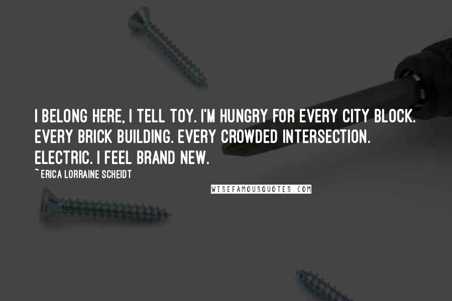 Erica Lorraine Scheidt Quotes: I belong here, I tell Toy. I'm hungry for every city block. Every brick building. Every crowded intersection. Electric. I feel brand new.