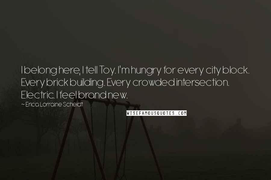 Erica Lorraine Scheidt Quotes: I belong here, I tell Toy. I'm hungry for every city block. Every brick building. Every crowded intersection. Electric. I feel brand new.