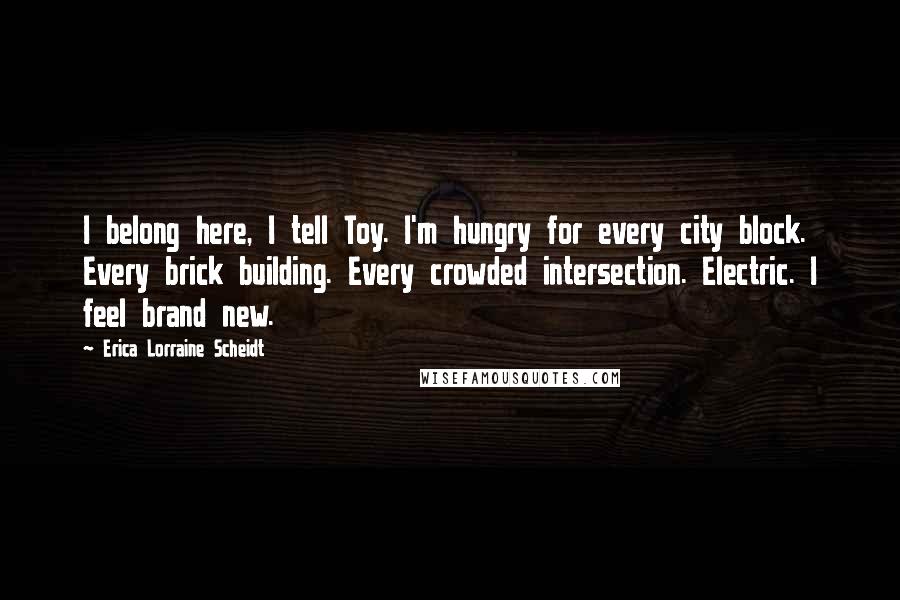 Erica Lorraine Scheidt Quotes: I belong here, I tell Toy. I'm hungry for every city block. Every brick building. Every crowded intersection. Electric. I feel brand new.