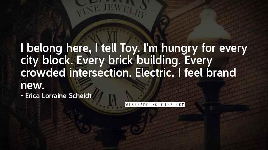 Erica Lorraine Scheidt Quotes: I belong here, I tell Toy. I'm hungry for every city block. Every brick building. Every crowded intersection. Electric. I feel brand new.