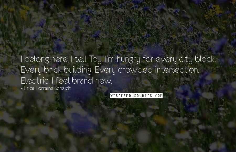 Erica Lorraine Scheidt Quotes: I belong here, I tell Toy. I'm hungry for every city block. Every brick building. Every crowded intersection. Electric. I feel brand new.